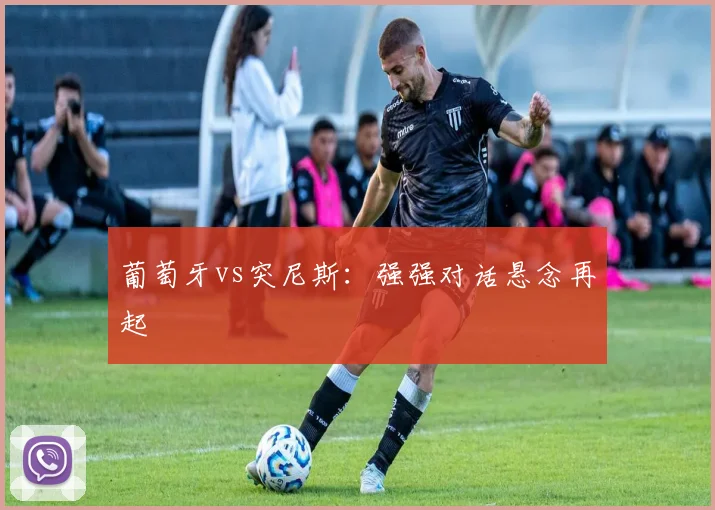 葡萄牙vs突尼斯：强强对话悬念再起