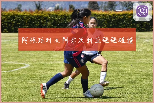 阿根廷对决阿尔及利亚强强碰撞