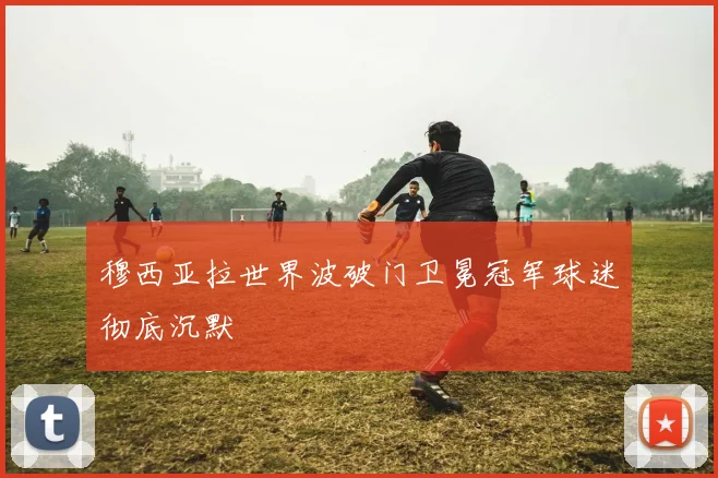 穆西亚拉世界波破门卫冕冠军球迷彻底沉默