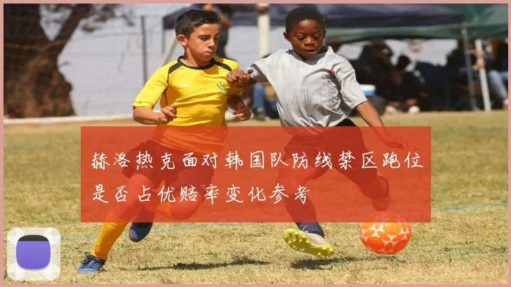 赫洛热克面对韩国队防线禁区跑位是否占优赔率变化参考