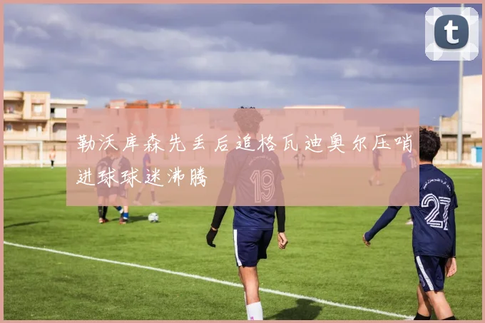 勒沃库森先丢后追格瓦迪奥尔压哨进球球迷沸腾
