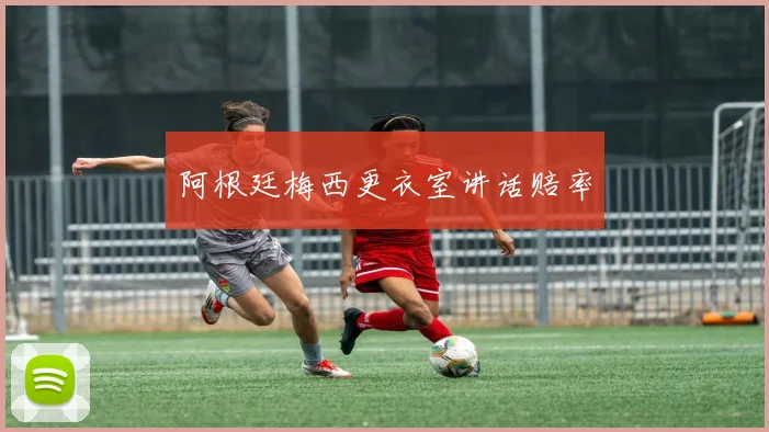 阿根廷梅西更衣室讲话赔率