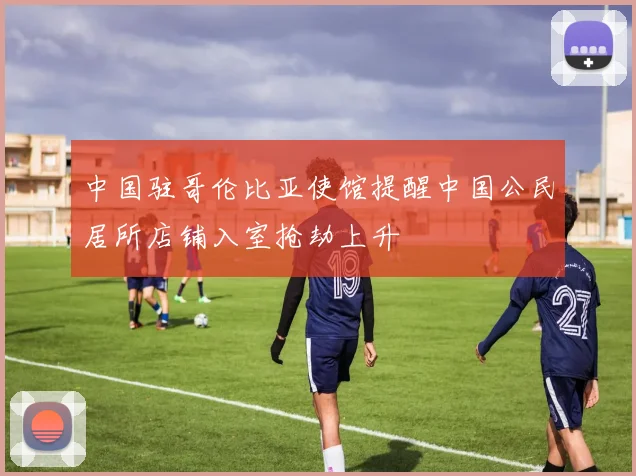 中国驻哥伦比亚使馆提醒中国公民居所店铺入室抢劫上升