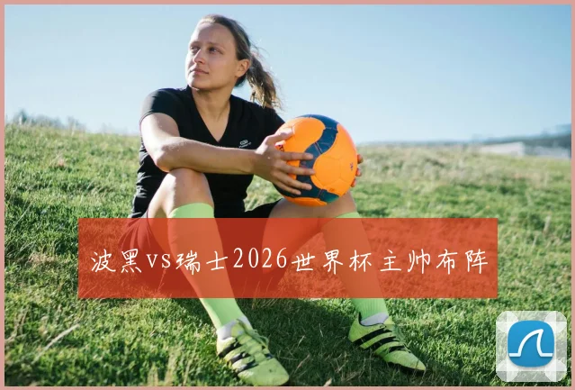 波黑vs瑞士2026世界杯主帅布阵