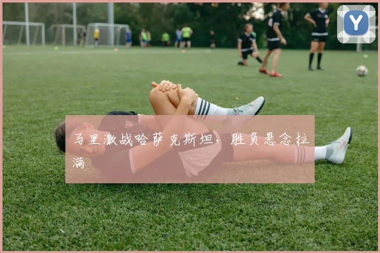 马里激战哈萨克斯坦，胜负悬念拉满