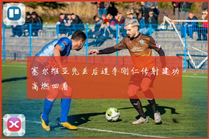 塞尔维亚先丢后追李刚仁传射建功高燃回看