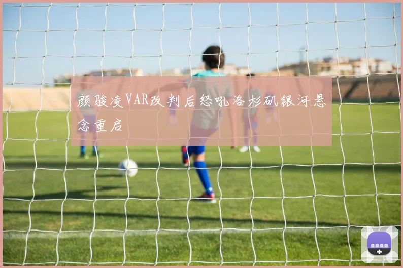 颜骏凌VAR改判后怒吼洛杉矶银河悬念重启