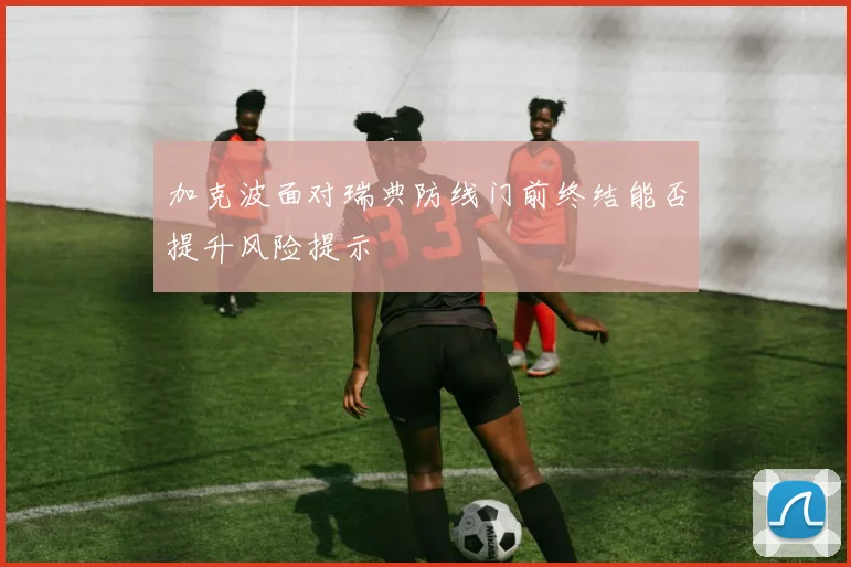 加克波面对瑞典防线门前终结能否提升风险提示
