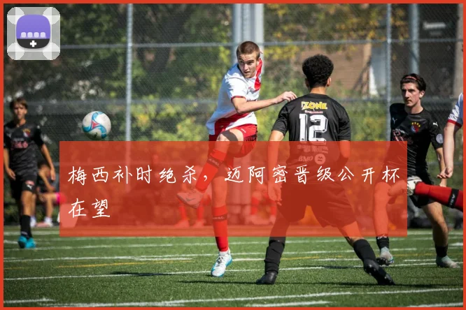 梅西补时绝杀，迈阿密晋级公开杯在望