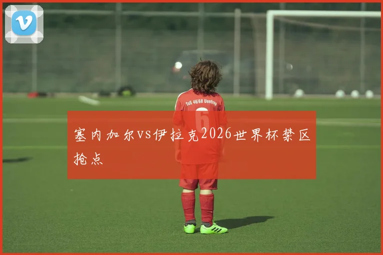 塞内加尔vs伊拉克2026世界杯禁区抢点