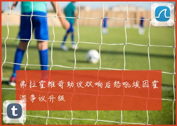弗拉霍维奇助攻双响后怒吼埃因霍温争议升级