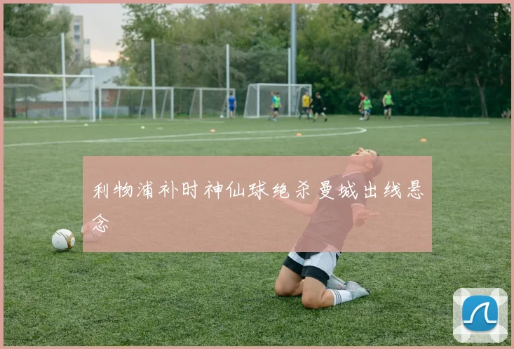 利物浦补时神仙球绝杀曼城出线悬念