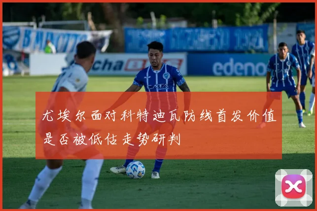 尤埃尔面对科特迪瓦防线首发价值是否被低估走势研判