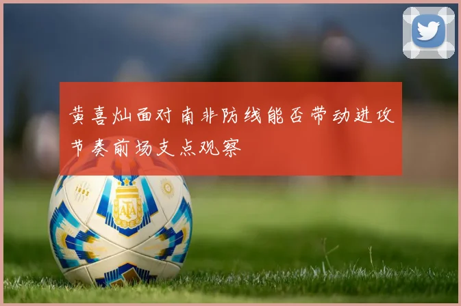 黄喜灿面对南非防线能否带动进攻节奏前场支点观察