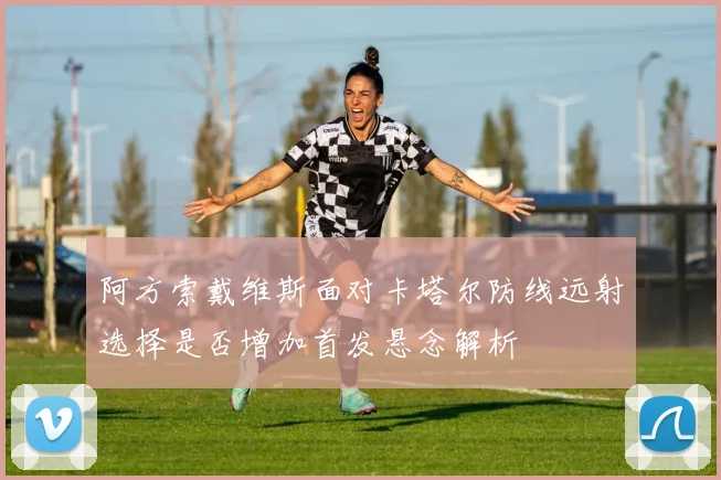 阿方索戴维斯面对卡塔尔防线远射选择是否增加首发悬念解析