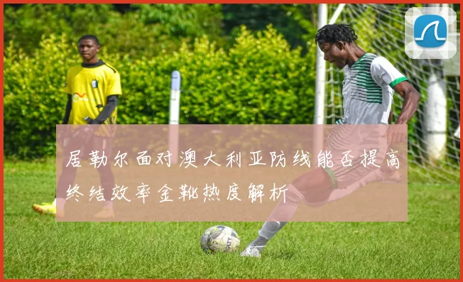 居勒尔面对澳大利亚防线能否提高终结效率金靴热度解析