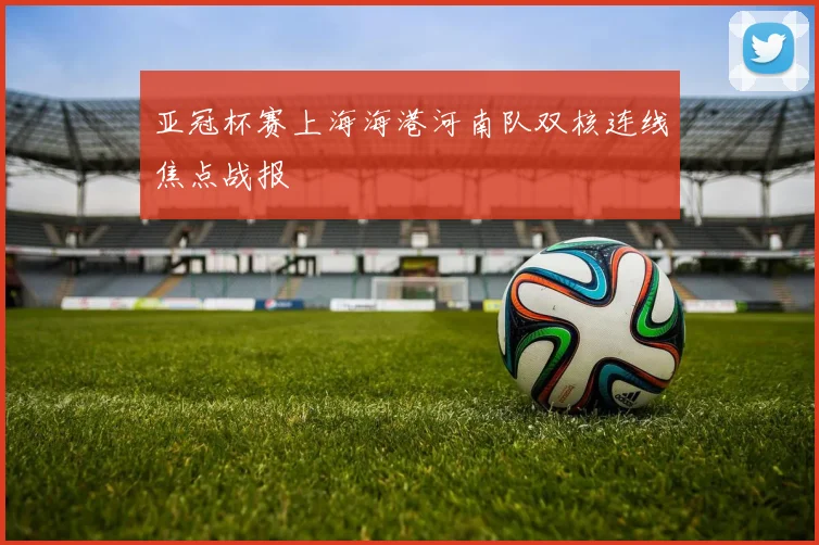 亚冠杯赛上海海港河南队双核连线焦点战报