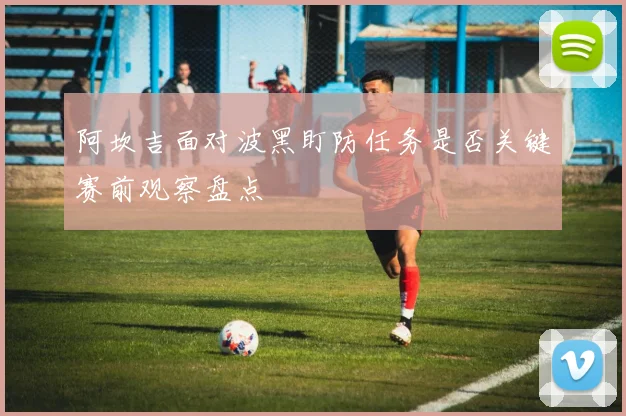 阿坎吉面对波黑盯防任务是否关键赛前观察盘点