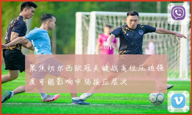 聚焦切尔西欧冠关键战高位压迫强度可能影响中场接应层次