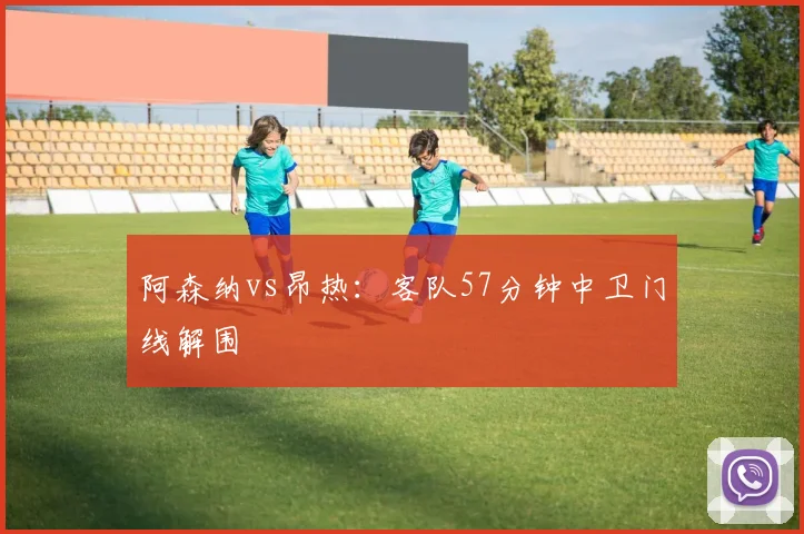 阿森纳vs昂热:客队57分钟中卫门线解围