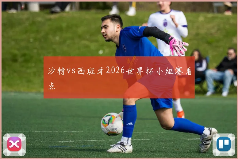 沙特vs西班牙2026世界杯小组赛看点