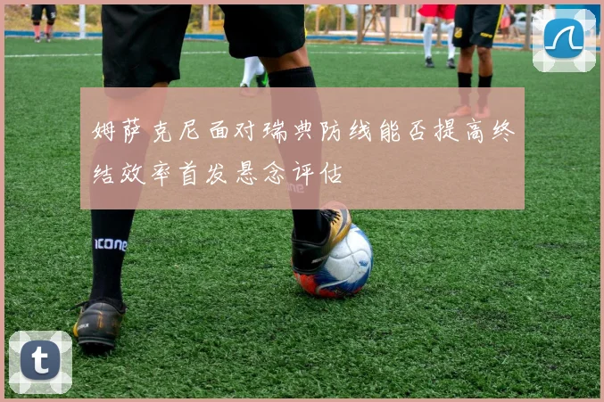 姆萨克尼面对瑞典防线能否提高终结效率首发悬念评估