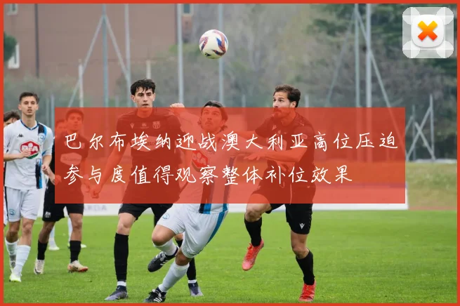 巴尔布埃纳迎战澳大利亚高位压迫参与度值得观察整体补位效果