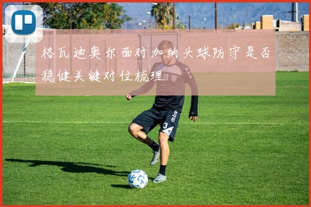 格瓦迪奥尔面对加纳头球防守是否稳健关键对位梳理