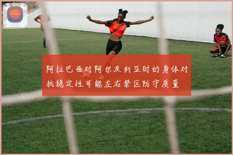 阿拉巴面对阿尔及利亚时的身体对抗稳定性可能左右禁区防守质量