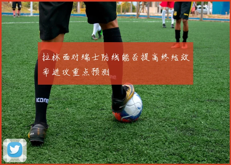 拉林面对瑞士防线能否提高终结效率进攻重点预测