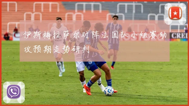 伊斯梅拉萨尔对阵法国队小组赛助攻预期走势研判