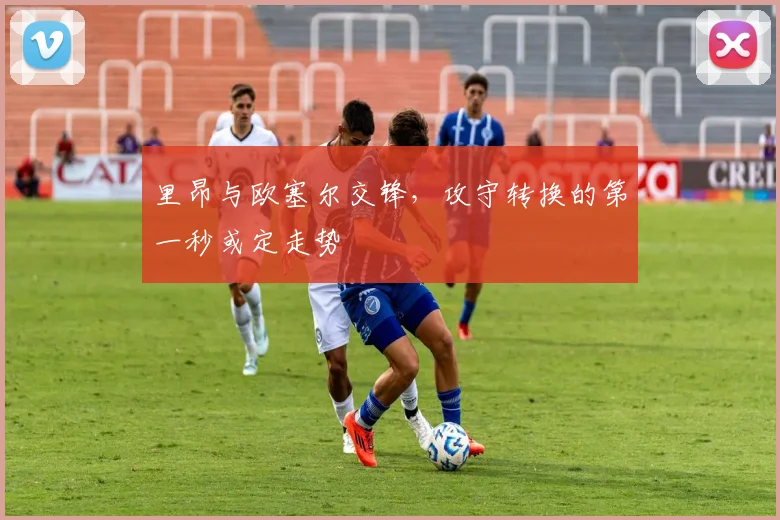 里昂与欧塞尔交锋,攻守转换的第一秒或定走势