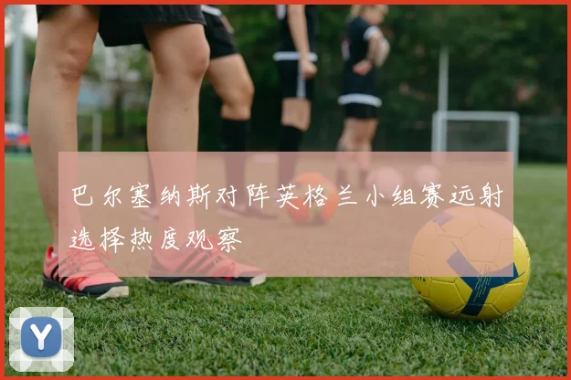 巴尔塞纳斯对阵英格兰小组赛远射选择热度观察