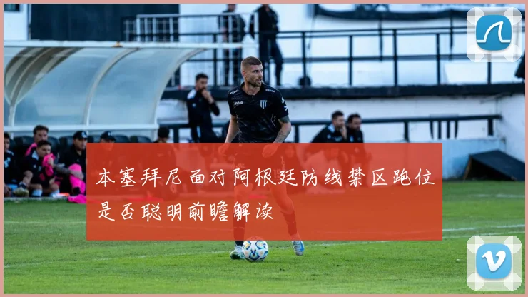 本塞拜尼面对阿根廷防线禁区跑位是否聪明前瞻解读
