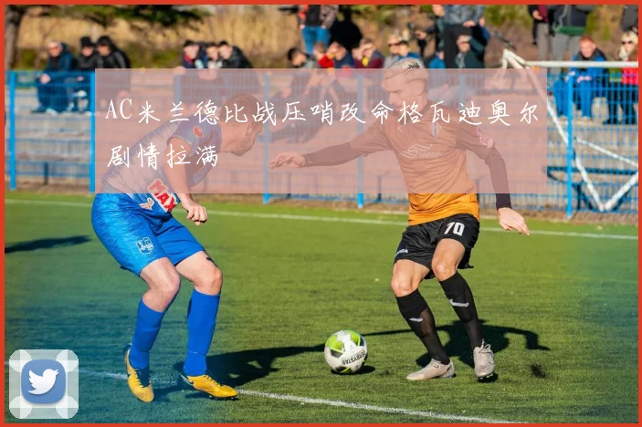 AC米兰德比战压哨改命格瓦迪奥尔剧情拉满