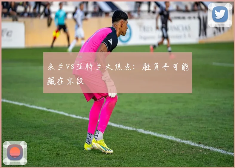 米兰vs亚特兰大焦点：胜负手可能藏在末段