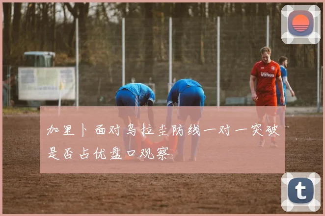 加里卜面对乌拉圭防线一对一突破是否占优盘口观察