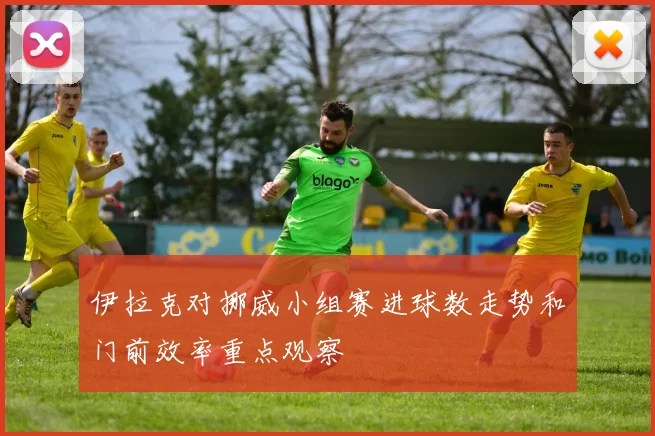 伊拉克对挪威小组赛进球数走势和门前效率重点观察